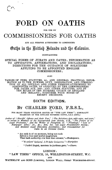 handle is hein.beal/fdicop0001 and id is 1 raw text is: 








        FORD ON OATHS

                          FOR USE BY

COMMISSIONERS FOR OATHS

              AND ALL PERSONS AUTHORISED TO ADMINISTER

    ®Oa115 in tte   xit WsIaxth anO tte Catarnias.

                         CONTAINING

 SPECIAL FORMS OF JURATS AND OATHS; INFORMATION AS
   TO AFFIDAVITS, AFFIRMATIONS, AND DECLARATIONS;
      DIRECTIONS FOR THE GUIDANCE OF SOLICITORS
           APPLYING TO BE APPOINTED ENGLISH
                      COMMISSIONERS;

                            ALSO
 TABLES OF FEES, STATUTES, &a., AND GENERAL PRACTICAL INFOR-
 MATION AS TO THE POWERS, DUTY, DESIGNATION AND JURISDIC-
    TION OF ALL OFFICIAL AND OTHER PERSONS AUTHORISED TO
    ADMINISTER OATHS, AS AFFECTED BY THE COMMISSIONERS
       FOR OATHS ACT, 1889; AND OTHER STATUTES, AND BY
       THE RULES OF THE SUPREME COURTS OF ENGLAND
           AND IRELAND; TOGETHER WITH NOTES OF
                      RECENT DECISIONS.

                   SIXTH EDITION.

         By CHARLES FORD, F.R.S.L.,
     FOR MANY YEARS SOLICITOR EDITOR OF THE LAW TIMES; ADMIRALTY
          EXAMINER OF THE ENGLISH SUPREME COURT, S.S.C. (ENG,)
 Author of Sheriffs' Officers and their Fees, The Solicitors Acts, with notes, and cases,
 as usted to Members of the Incorporated Law Society, U.K., The Future of the
    Legal Profession, and the Writer of Pamphlets on Pleadings,' Law of
    Newspaper Libel  dc., &c.; Hon. Sec. late Legal Practitioners' Society;
        and Sludents? Legal Education Association; and Commissioer, for
                    Oaths in all Colonial Courts.

         An oath is of no moment, being not took
         Before a true and lawful magistrate
           That hath authority o'er him that swears,-hakespeare.
           H yAc ma &pbl'X, j)I 6i ov 6,OTro.' -Euripides
             JurAvi linguA, mentem in-juratam gero.-Cicero.

                          LONDON:
    LAW TIMES OFFICE, 10, WELLINGTON-STREET, W.C.
                             AND
 WATERLOW AND SONS (LIMITED), LONDON WALL; GREAT WINCHESTER-STRENT,


