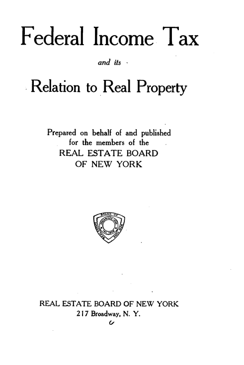 handle is hein.beal/fdictrrp0001 and id is 1 raw text is: 


Federal Income Tax

              and its


  Relation to Real Property


Prepared on behalf of and published
      for the members of the
    REAL ESTATE BOARD
       OF NEW YORK













REAL ESTATE BOARD OF NEW YORK
       217 Broadway, N. Y.
             C,


