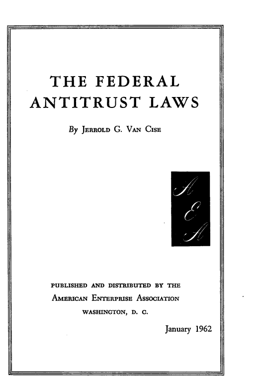 handle is hein.beal/fdlanttlw0001 and id is 1 raw text is: 







   THE FEDERAL

ANTITRUST LAWS

       By JERROLD G. VAN CisE


PUBLISHED AND DISTRIBUTED BY THE
AMEwCAN ENTERPRISE ASSOCIATION
     WASHINGTON, D. C.


January 1962


