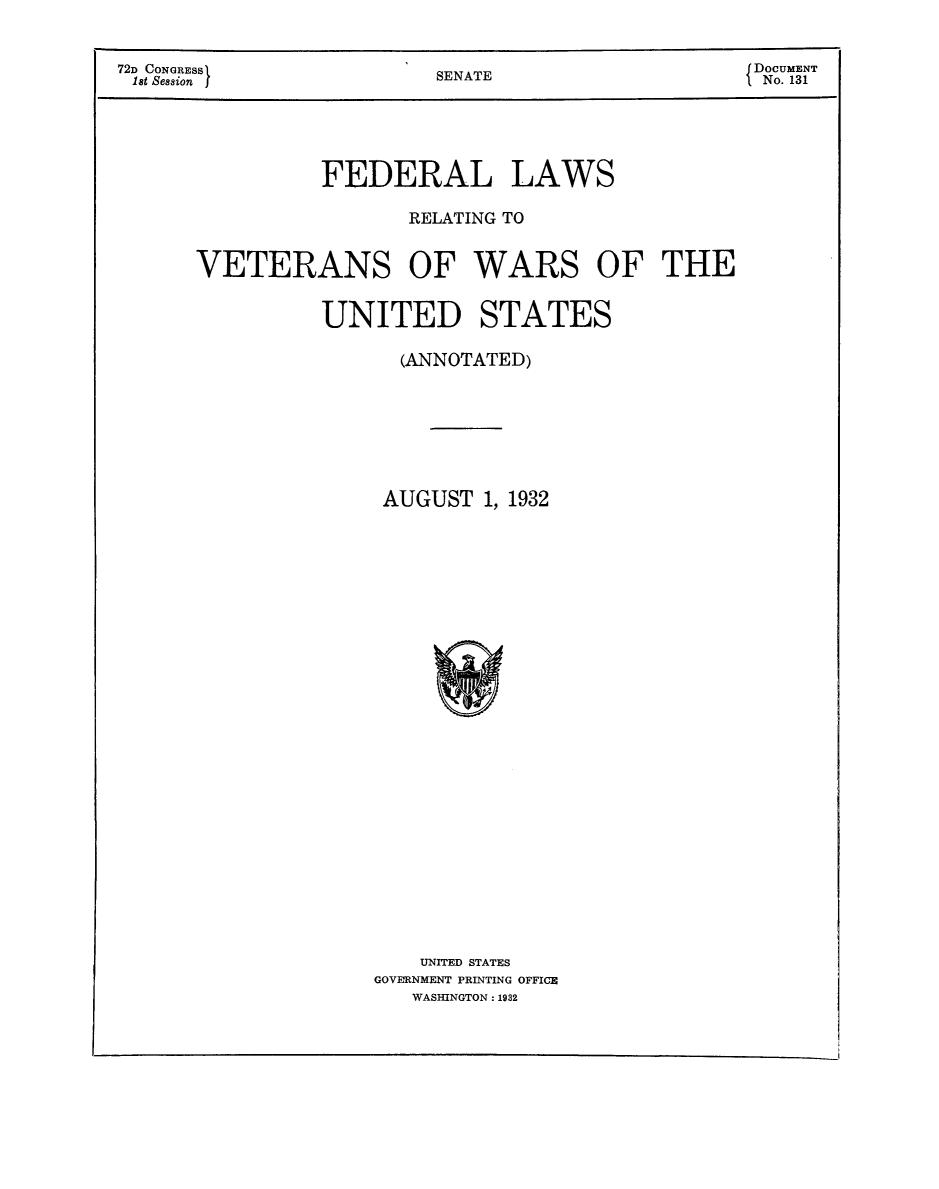 handle is hein.beal/fdlvetwus0001 and id is 1 raw text is: 


72D CONGRESS                                      { DOCUMENT
lst Session              SENATE                    No. 131




                FEDERAL LAWS

                       RELATING TO


      VETERANS OF WARS OF THE


                UNITED STATES

                      (ANNOTATED)







                      AUGUST 1, 1932

























                        UNITED STATES
                    GOVERNMENT PRINTING OFFICE
                       WASHINGTON: 1932


