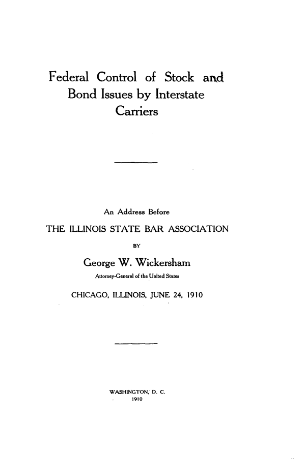 handle is hein.beal/fdrcrtskb0001 and id is 1 raw text is: 







Federal Control of Stock and

     Bond   Issues  by  Interstate

               Carriers











             An Address Before

THE  ILLINOIS STATE   BAR  ASSOCIATION

                   BY

        George  W. Wickersham
           Attorney-General of the United States


CHICAGO, ILLINOIS. JUNE 24, 1910


WASHINGTON. D. C.
     1910


