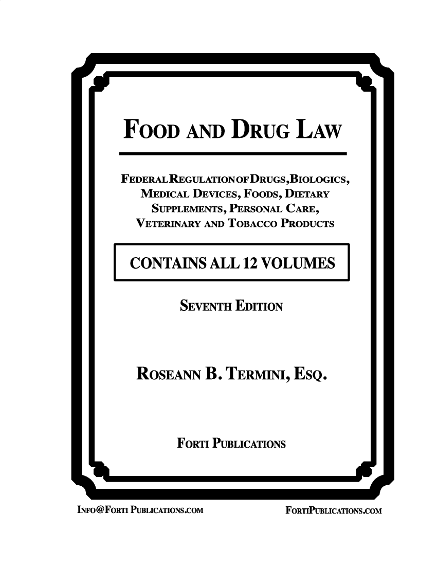 handle is hein.beal/fdrglw0007 and id is 1 raw text is: ii                                                                              It

r

Is

FOOD AND DRUG LAW
FEDERAL REGULATION OF DRUGS,BIOLOGICS,
MEDICAL DEVICES, FOODS, DIETARY
SUPPLEMENTS, PERSONAL CARE,
VETERINARY AND TOBACCO PRODUCTS

CONTAINS ALL 12 VOLUMES

I

SEVENTH EDITION
ROSEANN B. TERMINI, ESQ.
FORTI PUBLICATIONS

INFO@FORTI PUBLICATIONS.COM

I

ii

L-11

FORTIPUBLICATIONS.COM



