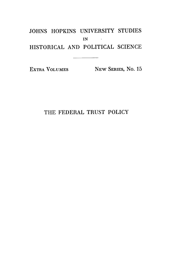 handle is hein.beal/fdrlusp0001 and id is 1 raw text is: ï»¿JOHNS HOPKINS UNIVERSITY STUDIES
IN
HISTORICAL AND POLITICAL SCIENCE

EXTRA VOLUMES

NEW SERIES, No. 15

THE FEDERAL TRUST POLICY


