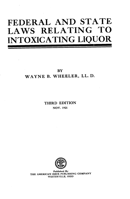 handle is hein.beal/fdrlwtxglqr0001 and id is 1 raw text is: FEDERAL AND STATE
LAWS RELATING TO
INTOXICATING LIQUOR

BY
WAYNE B. WHEELER, LL. D.
THIRD EDITION
NOV. 1921
Published By
THE AMERICAN ISSUE PUBLISHING COMPANY
WESTERVILLE, OHIO


