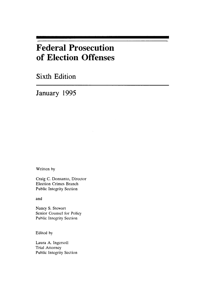 handle is hein.beal/fdrpselo0001 and id is 1 raw text is: 









Federal Prosecution

of   Election Offenses



Sixth   Edition


January


1995


Written by

Craig C. Donsanto, Director
Election Crimes Branch
Public Integrity Section

and

Nancy S. Stewart
Senior Counsel for Policy
Public Integrity Section


Edited by

Laura A. Ingersoll
Trial Attorney
Public Integrity Section


