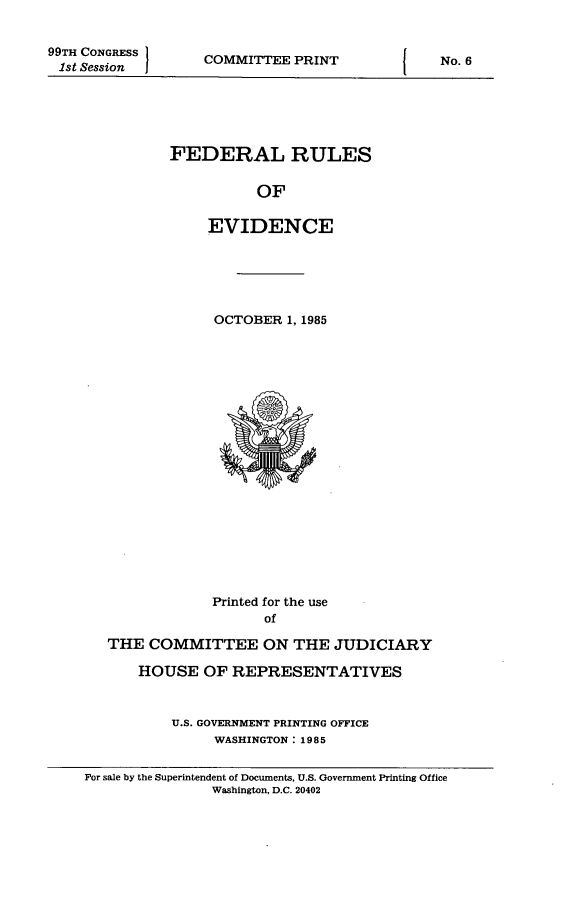 handle is hein.beal/fdruev0002 and id is 1 raw text is: 99TH CONGRESS
1st Session

COMMITTEE PRINT

FEDERAL RULES
OF
EVIDENCE

OCTOBER 1, 1985

Printed for the use
of
THE COMMITTEE ON THE JUDICIARY
HOUSE OF REPRESENTATIVES
U.S. GOVERNMENT PRINTING OFFICE
WASHINGTON: 1985

For sale by the Superintendent of Documents, U.S. Government Printing Office
Washington, D.C. 20402

I

No. 6

I


