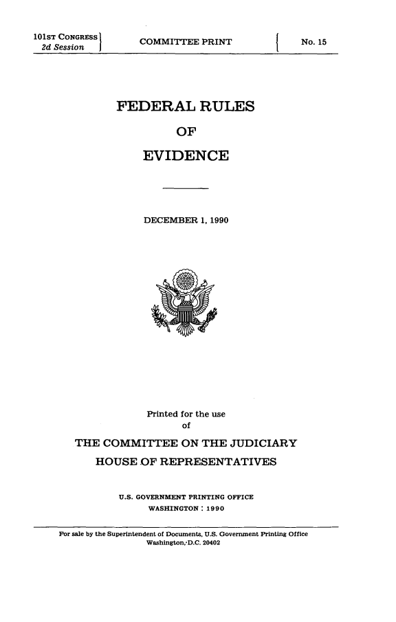 handle is hein.beal/fdruev0004 and id is 1 raw text is: 101sT CONGRESS
2d Session

COMMITTEE PRINT

FEDERAL RULES
OF
EVIDENCE

DECEMBER 1, 1990

Printed for the use
of
THE COMMITTEE ON THE JUDICIARY
HOUSE OF REPRESENTATIVES
U.S. GOVERNMENT PRINTING OFFICE
WASHINGTON: 1990
For sale by the Superintendent of Documents, U.S. Government Printing Office
Washington,*D.C. 20402

I

No. 15

I


