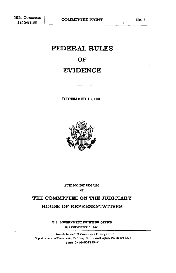 handle is hein.beal/fdruev0005 and id is 1 raw text is: 102D CONGRESS
1st Session

COMMITTEE PRINT

FEDERAL RULES
OF
EVIDENCE

DECEMBER 10, 1991

Printed for the use
of
THE COMMITTEE ON THE JUDICIARY

HOUSE OF REPRESENTATIVES
U.S. GOVERNMENT PRINTING OFFICE
WASHINGTON: 1991
For sale by the U.S. Government Printing Office
Superintendent of Documents, Mail Stop: SSOP, Washington, DC 20402-9328
ISBN 0-16-037149-X

I

No. 5


