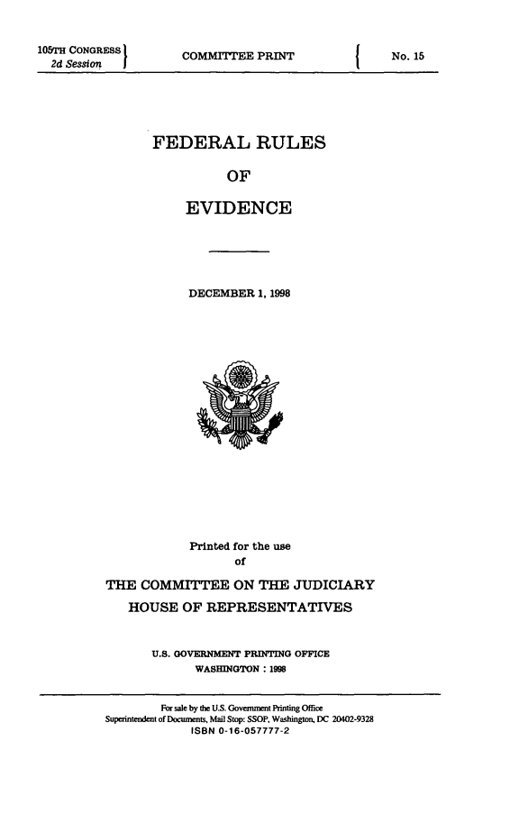 handle is hein.beal/fdruev0011 and id is 1 raw text is: 10&rH CONGRESS         COMMITTEE PRINT                   No. 15
2d Session  ]                                          N
FEDERAL RULES
OF
EVIDENCE
DECEMBER 1, 1998
Printed for the use
of
THE COMMITTEE ON THE JUDICIARY
HOUSE OF REPRESENTATIVES
U.S. GOVERNMENT PRINTING OFFICE
WASHINGTON : 1998
For sale by the U.S. Government Printing Office
Superntendent of Documents, Mail Stop: SSOP, Washington, DC 20402-9328
ISBN 0-16-057777-2


