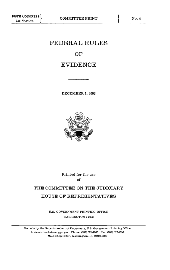 handle is hein.beal/fdruev0016 and id is 1 raw text is: 108TH CONGRESS
1st Session

COMMITTEE PRINT

FEDERAL RULES
OF
EVIDENCE

DECEMBER 1, 2003

Printed for the use
of
THE COMMITTEE ON THE JUDICIARY
HOUSE OF REPRESENTATIVES
U.S. GOVERNMENT PRINTING OFFICE
WASHINGTON :2003
For sale by the Superintendent of Documents, U.S. Government Printing Office
Internet: bookstore. gpo.gov Phone: (202) 512-1800 Fax: (202) 512-2250
Mail: Stop SSOP, Washington, DC 2040'M-001

I

No. 4


