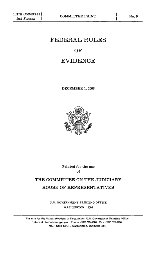 handle is hein.beal/fdruev0019 and id is 1 raw text is: 109TH CONGRESS
2nd Session

COMMITTEE PRINT

FEDERAL RULES
OF
EVIDENCE

DECEMBER 1, 2006

Printed for the use
of
THE COMMITTEE ON THE JUDICIARY
HOUSE OF REPRESENTATIVES
U.S. GOVERNMENT PRINTING OFFICE
WASHINGTON :2006
For sale by the Superintendent of Documents, U.S. Government Printing Office
Internet: bookstore.gpo.gov Phone: (202) 512-1800 Fax: (202) 512-2250
Mail: Stop SSOP, Washington. DC 20402-0001

I

No. 9


