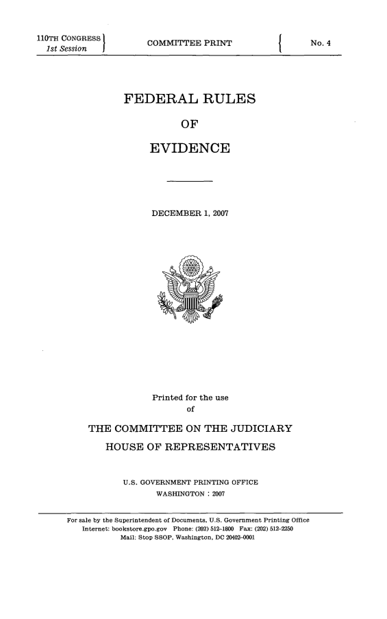 handle is hein.beal/fdruev0020 and id is 1 raw text is: 110TH CONGRESS
1st Session

COMMITTEE PRINT

FEDERAL RULES
OF
EVIDENCE

DECEMBER 1, 2007

Printed for the use
of
THE COMMITTEE ON THE JUDICIARY
HOUSE OF REPRESENTATIVES
U.S. GOVERNMENT PRINTING OFFICE
WASHINGTON : 2007
For sale by the Superintendent of Documents, U.S. Government Printing Office
Internet: bookstore.gpo.gov Phone: (202) 512-1800 Fax: (202) 512-2250
Mail: Stop SSOP, Washington, DC 20402-0001

I

No. 4


