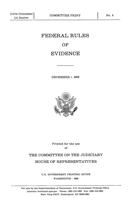 handle is hein.beal/fdruev0022 and id is 1 raw text is: 111TH CONGRESS
1st Session

COMMITTEE PRINT

FEDERAL RULES
OF
EVIDENCE

DECEMBER 1, 2009

Printed for the use
of
THE COMMITTEE ON THE JUDICIARY
HOUSE OF REPRESENTATIVES
U.S. GOVERNMENT PRINTING OFFICE
WASHINGTON :2009
For sale by the Superintendent of Documents, U.S. Government Printing Office
Internet: bookstore.gpo.gov Phone: (202) 512-1800 Fax: (202) 512-2250
Mail: Stop SSOP, Washington, DC 20402-0001

I

No. 4


