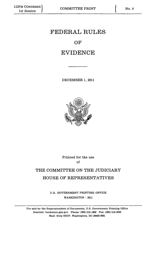 handle is hein.beal/fdruev0024 and id is 1 raw text is: 112TH CONGRESS
1st Session

COMMITTEE PRINT

FEDERAL RULES
OF
EVIDENCE

DECEMBER 1, 2011

Printed for the use
of
THE COMMITTEE ON THE JUDICIARY
HOUSE OF REPRESENTATIVES
U.S. GOVERNMENT PRINTING OFFICE
WASHINGTON: 2011
For sale by the Superintendent of Documents, U.S. Government Printing Office
Internet: bookstore.gpo.gov Phone: (202) 512-1800 Fax: (202) 512-2250
Mail: Stop SSOP, Washington, DC 20402-0001

I

No. 4



