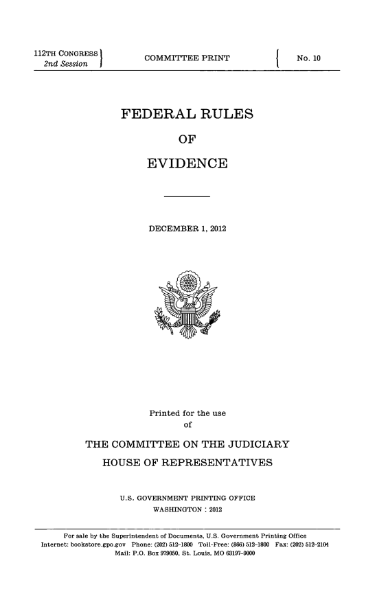 handle is hein.beal/fdruev0025 and id is 1 raw text is: 112TH CONGRESS
2nd Session

COMMITTEE PRINT

FEDERAL RULES
OF
EVIDENCE

DECEMBER 1, 2012

Printed for the use
of
THE COMMITTEE ON THE JUDICIARY
HOUSE OF REPRESENTATIVES
U.S. GOVERNMENT PRINTING OFFICE
WASHINGTON : 2012

I

No. 10

For sale by the Superintendent of Documents, U.S. Government Printing Office
Internet: bookstore.gpo.gov Phone: (202) 512-1800 Toll-Free: (866) 512-1800 Fax: (202) 512-2104
Mail: P.O. Box 979050, St. Louis, MO 63197-9000


