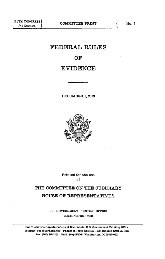 handle is hein.beal/fdruev0026 and id is 1 raw text is: 113TH CONGRESS
1st Session

COMMITTEE PRINT

FEDERAL RULES
OF
EVIDENCE

DECEMBER 1, 2013

Printed for the use
of
THE COMMITTEE ON THE JUDICIARY
HOUSE OF REPRESENTATIVES
U.S. GOVERNMENT PRINTING OFFICE
WASHINGTON : 2013

I

No. 5

For sale by the Superintendent of Documents. U.S. Government Printing Office
Internet: bookstore.gpo.gov Phone: toll free (866) 512-1800; DC area (202) 512-1800
Fax: (202) 512-2104 Mail: Stop SSOP, Washington, DC 20402-0001


