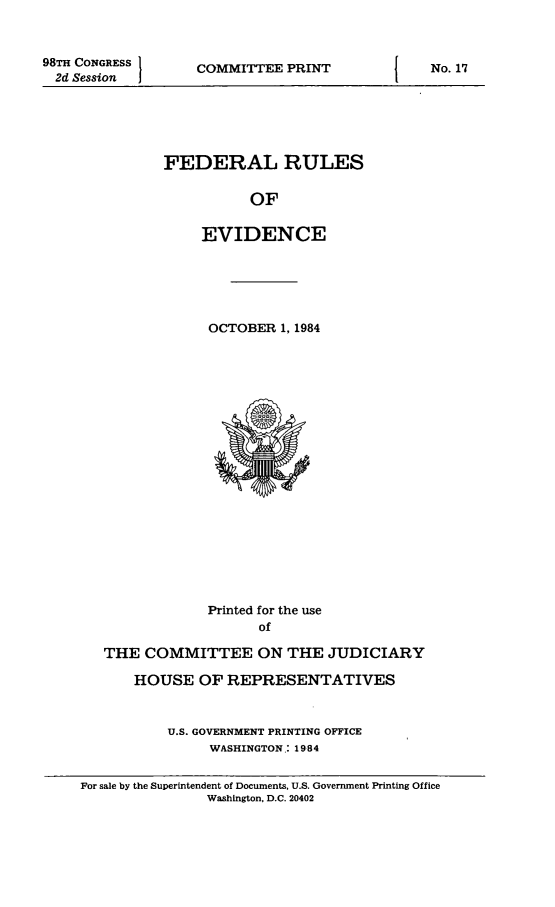handle is hein.beal/fdruev0031 and id is 1 raw text is: 


98TH CONGRESS
  2d Session


COMMITTEE PRINT


FEDERAL RULES

           OF

     EVIDENCE


OCTOBER 1, 1984


             Printed for the use
                   of

THE COMMITTEE ON THE JUDICIARY

    HOUSE OF REPRESENTATIVES


        U.S. GOVERNMENT PRINTING OFFICE
             WASHINGTON.: 1984


For sale by the Superintendent of Documents, U.S. Government Printing Office
               Washington, D.C. 20402


No. 17


