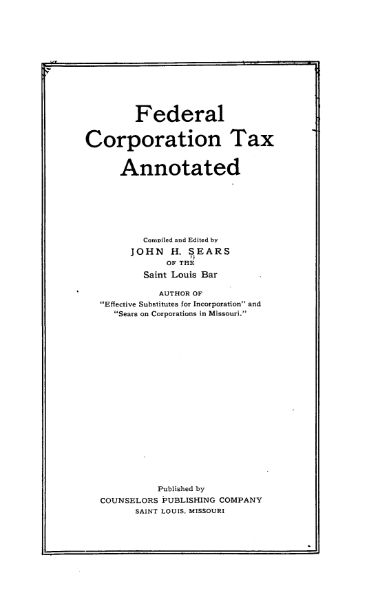 handle is hein.beal/fecota0001 and id is 1 raw text is: Federal
Corporation Tax
Annotated
Compiled and Edited by
JOHN H. SEARS
OF THE
Saint Louis Bar
AUTHOR OF
Effective Substitutes for Incorporation and
Sears on Corporations in Missouri.
Published by
COUNSELORS PUBLISHING COMPANY
SAINT LOUIS, MISSOURI



