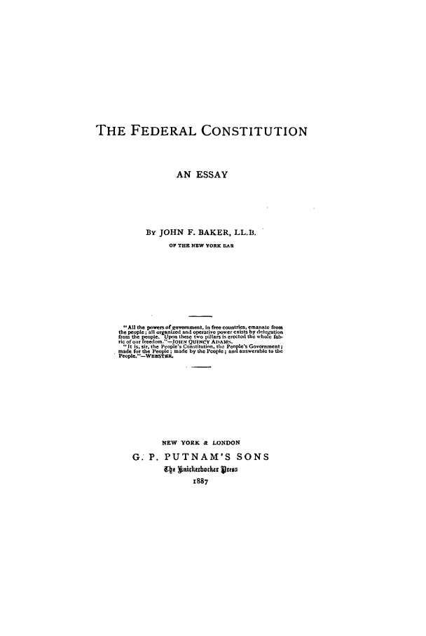handle is hein.beal/fedcon0001 and id is 1 raw text is: THE FEDERAL CONSTITUTION
AN ESSAY
By JOHN F. BAKER, LL.B.
OF THE NEW YORK AR
All the powe of .ovebnment, in free countries, emanate from
the people ; al organized and operative power exists by i[el..Lation
from the people. Upon these two pillars is erected the whole fab-
ric of or freedom.-|otiN QUINCY ADAMS.
it is. nir. the Peolles Constitutin, ho Penple's Govornment;
made for the People ; made by the People ; andanswerable to the
People. '-WBSTBtR.
NEW YORK & LONDON
G. P. PUTNAM'S SONS
1887


