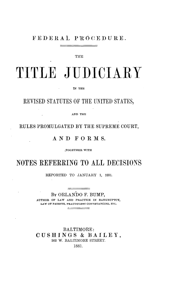 handle is hein.beal/fedcure0001 and id is 1 raw text is: 






     FEDERAL PIROCEDURE.


                  THE



TITLE JUDICIARY

                 IN~ THE


  REVISED STATUTES OF THE UNITED STATES,

                AND THE

 RULES PROMULGATED BY THE SUPREME COURT,

           AND   FORMS.

              .TOGETHER WITH


NOTES  REFERRING   TO ALL  DECISIONS

         REPORTED TO JANUARY 1, 1881.



         By  ORLANDO F. BUMP,
      AUTHOR OF LAW AND PRACTICE IN BANKRUPTCY,
      LAW OF PATENTS, FRAUDULENT CONVEYANCING, ETC.




              BALTIMORE:
      CUSHINGS & BAILEY,
           262 W. BALTIMORE STREET.
                 1881.


