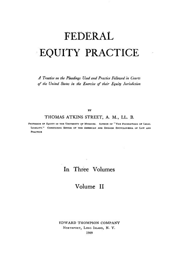 handle is hein.beal/fedeqp0002 and id is 1 raw text is: FEDERAL
EQUITY PRACTICE
A Treatise on the Pleadings Used and Practice Followed in Courts
of the United States in the Exercise of their Equity Juridiction
BY
THOMAS ATKINS STREET, A. M., LL. B.
PROFESSOR OF EQUITY IN THE UNIVERSITY OF MISSOUIU. AUTHOR OF THE FOUNDATIONS OF LEGAL
LIABILITY. CONSULTING EDITOR OF THE AMERICAN AND ENGLISH ENCYCLOrADIA OF LAW AND
PRACTICE

In Three Volumes
Volume II
EDWARD THOMPSON COMPANY
NORTHPORT, LONG ISLAND, N. Y.
1909


