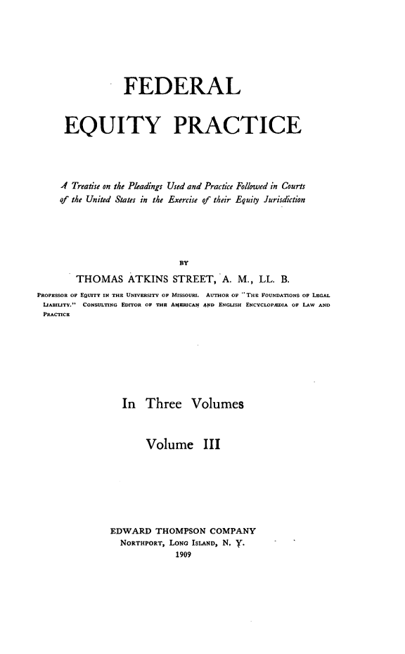 handle is hein.beal/fedeqp0003 and id is 1 raw text is: FEDERAL
EQUITY PRACTICE
Af Treatise on the Pleadings Used and Practice Followed in Courts
of the United States in the Exercise of their Equity Jurisdiction
BY
THOMAS ATKINS STREET, A. M., LL. B.
PROFESSOR OF EQUITY IN THE UNIVERSITY OF MISSOURI. AUTHOR OF THE FOUNDATIONS OF LEGAL
LIABILITY. CONSULTING EDITOR OF THE AlgBRICAN 4ND ENGLISH ENCYCLOPAEDIA OF LAW AND
PRACTICE

In Three

Volumes

Volume III
EDWARD THOMPSON COMPANY
NORTHPORT, LoNO ISLAND, N. Y.
1909


