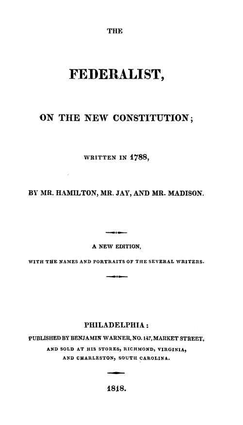 handle is hein.beal/fednconst0001 and id is 1 raw text is: THE

FEDERALIST,
ON THE NEW CONSTITUTION;
WRITTEN IN 1788,
BY MR. HAMILTON, MR. JAY, AND MR. MADISON.
A NEW EDITION,
WITH THE NAMES AND PORTRAITS OF THE SEVERAL WRITERS.
PHILADELPHIA:
PUBLISHED BY BENJAMIN WARNER, NO. 147, MARKET STREET,
AND SOLD AT HIS STORES, RICHMOND, VIRGINIA,
AND CHARLESTONy SOUTH CAROLINA.

1818.


