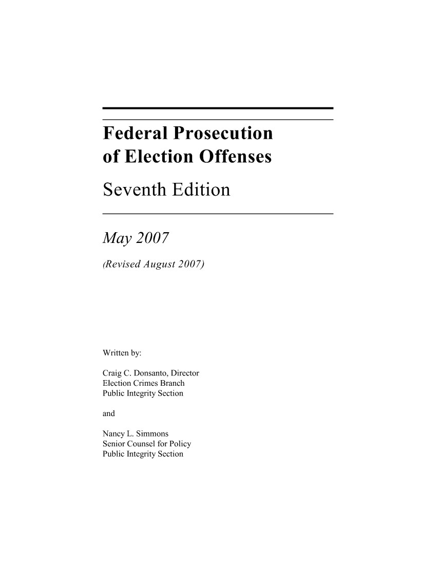 handle is hein.beal/fedprelo0001 and id is 1 raw text is: Federal Prosecution
of Election Offenses
Seventh Edition

May 2007
(Revised August 2007)
Written by:
Craig C. Donsanto, Director
Election Crimes Branch
Public Integrity Section
and
Nancy L. Simmons
Senior Counsel for Policy
Public Integrity Section


