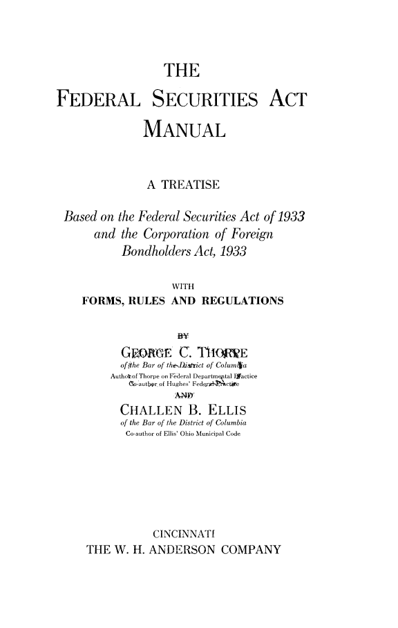 handle is hein.beal/fedscamnl0001 and id is 1 raw text is: 



                  THE

FEDERAL SECURITIES ACT

               MANUAL



               A  TREATISE

 Based  on the Federal Securities Act of 1933
      and  the Corporation of Foreign
           Bondholders Act, 1933

                    WITH
    FORMS,  RULES  AND   REGULATIONS


      GwREE C. ThOME
      ofthe Bar of theD.iatrict of Colum~a
    Authotof Thorpe on Federal Departmeptal Ifactice
       c-autbr of Hughes' FederxiTAbctire
               ANF7
      CHALLEN B. ELLIS
      of the Bar of the District of Columbia
      Co-author of Ellis' Ohio Municipal Code







           CINCINNATI
THE  W. H. ANDERSON COMPANY



