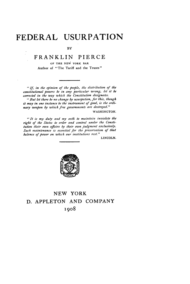handle is hein.beal/fedusu0001 and id is 1 raw text is: FEDERAL USURPATION
BY
FRANKLIN PIERCE
OF THE NEW YORK BAR
Author of The Tariff and the Trusts

If, in the opinion of the people, the distribution of the
constitutional powers be in any particular wrong, let it be
corrected in the way which the Constitution designates.
But let there be no change by usurpation, for this, though
it may in one instance be the instrument of good, is the ordi-
nary weapon by which free governments are destroyed.
WASHINGTON.
It is my duty and my oath to maintain inviolate the
right of the States to order and control under the Consti-
tution their own affairs by their own judgmnent exclusively.
Such maintenance is essential for the preservation of that
balance of power on which our institutions rest.
LINCOLN.
NEW YORK
D. APPLETON AND COMPANY
1908


