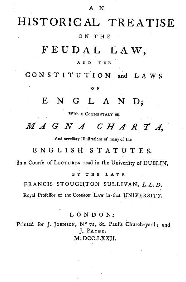 handle is hein.beal/feudcoen0001 and id is 1 raw text is: A N

HISTORICAL TREATISE
ON THE
FEUDAL LAW,
.AND  THE

CONSTITUTION

and

LAWS

0 F

ENGLAND;
With a COMMENTARY Ofn

MA G N I C HA

And neceffary Illuftrations of many of the
ENGLISH'STATUTES.
'In a Courfe of LECT.UREs read in the Univerfity of DUBLIN,
BY THE L ATE
FRANCIS STOUGHTON SULLIVAN, .L.L,D.
Royal Profeffor of the COMMON LAW in-that JJNIVERSITY.
LONDON:
Printed for J. JoHNSOn, No 72, St. Paul's Church-yard ; and
J. PAYNE.
M. DCC.LXXII.

R 70.4


