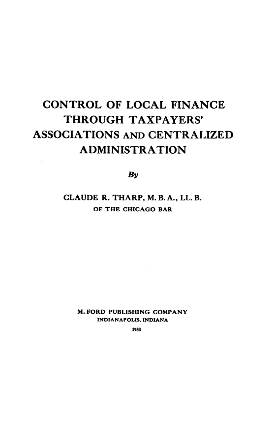 handle is hein.beal/fftyp0001 and id is 1 raw text is: 









  CONTROL OF LOCAL FINANCE
     THROUGH TAXPAYERS'
ASSOCIATIONS AND CENTRALIZED
       ADMINISTRATION

               By

     CLAUDE R. THARP, M. B. A., LL. B.
          OF THE CHICAGO BAR


M. FORD PUBLISHING COMPANY
   INDIANAPOLIS. INDIANA
         1933


