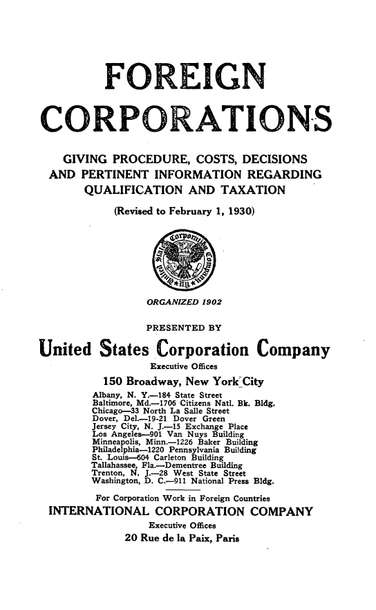 handle is hein.beal/fgncrptg0001 and id is 1 raw text is: 








           FOREIGN



CORPORATIONS


    GIVING  PROCEDURE, COSTS, DECISIONS
  AND  PERTINENT   INFORMATION REGARDING
        QUALIFICATION AND TAXATION

             (Revised to February 1, 1930)








                  ORGANIZED 1902

                  PRESENTED  BY


United States Corporation Company
                   Executive Offices
           150 Broadway, New York City
         Albany, N. Y.-184 State Street
         Baltimore, Md.-1706 Citizens Natl. Bk. Bldg.
         Chicago-33 North La Salle Street
         Dover, Del.-19-21 Dover Green
         Jersey City, N. J.-15 Exchange Place
         Los Angeles-901 Van Nuys Building
         Minneapolis, Minn.-1226 Baker Building
         Philadelphia-1220 Pennsylvania Building
         St. Louis-604 Carleton Building
         Tallahassee, Fla.-Dementree Building
         Trenton, N. J.-28 West State Street
         Washington, D. C.-911 National Press Bldg.

         For Corporation Work in Foreign Countries
  INTERNATIONAL CORPORATION COMPANY
                  Executive Offices
              20 Rue de la Paix, Paris


