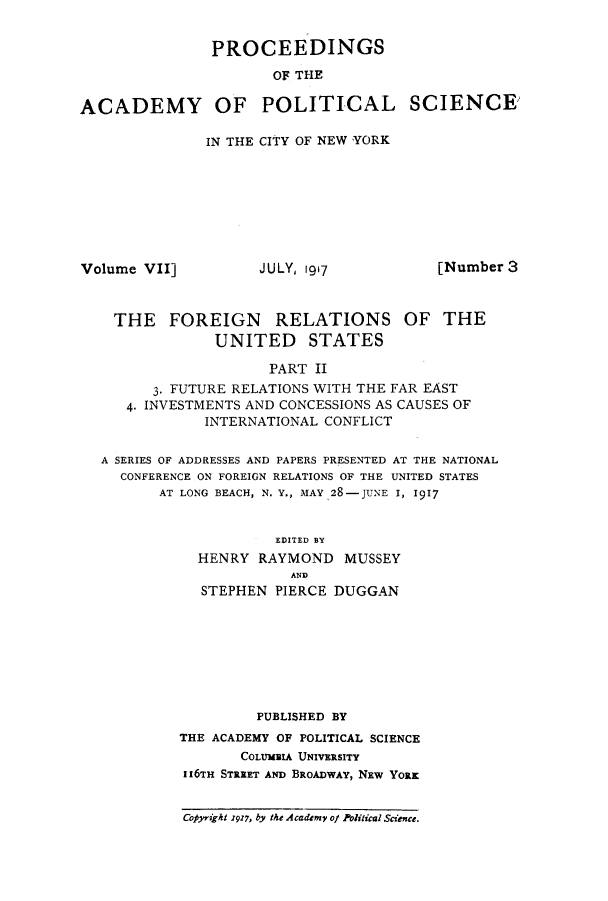 handle is hein.beal/fgnsust0002 and id is 1 raw text is: ï»¿PROCEEDINGS
OF THE
ACADEMY OF POLITICAL SCIENCE

IN THE CITY OF NEW YORK

Volume VII]

JULY, 1917

[Number 3

THE FOREIGN RELATIONS OF THE
UNITED STATES
PART II
3. FUTURE RELATIONS WITH THE FAR EAST
4. INVESTMENTS AND CONCESSIONS AS CAUSES OF
INTERNATIONAL CONFLICT
A SERIES OF ADDRESSES AND PAPERS PRESENTED AT THE NATIONAL
CONFERENCE ON FOREIGN RELATIONS OF THE UNITED STATES
AT LONG BEACH, N. Y., MAY 28-JUNE I, 1917

EDITED BY
HENRY RAYMOND MUSSEY
AND
STEPHEN PIERCE DUGGAN

PUBLISHED BY
THE ACADEMY OF POLITICAL SCIENCE
COLUMBIA UNIVERSITY
II6TH STREET AND BROADWAY, Nxw YORK
Copyraght 1917, by the Academv of Political Science.


