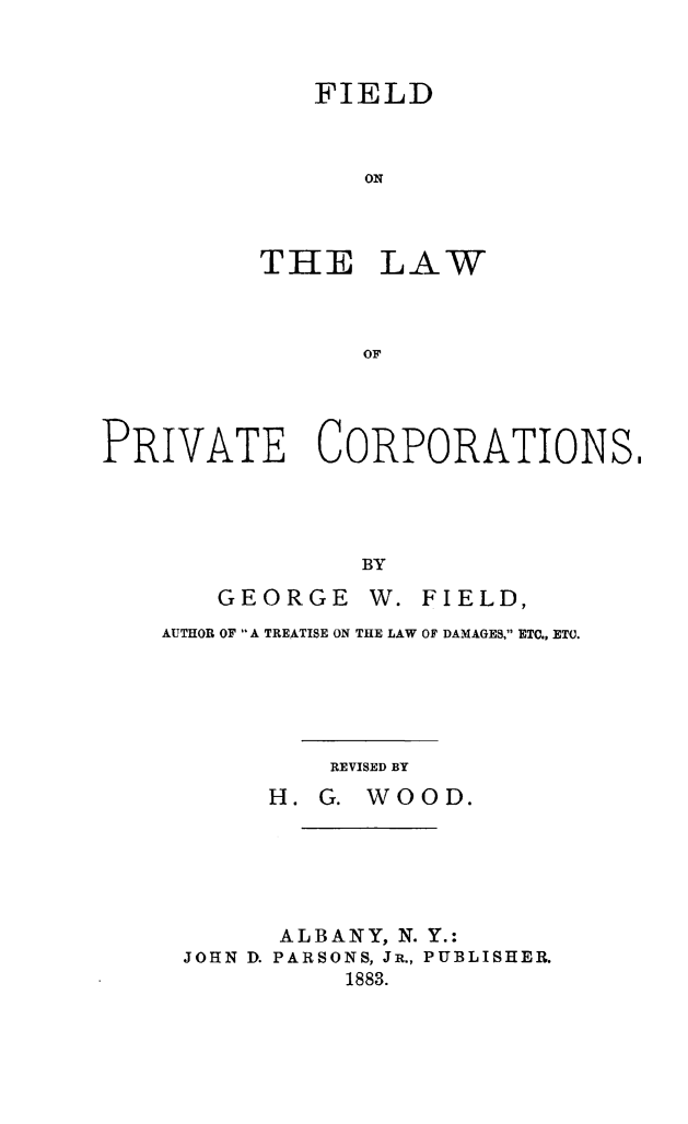handle is hein.beal/fielprvco0001 and id is 1 raw text is: 



   FIELD



      ON



THE LAW



      OF


PRIVATE CORPORATIONS,




                BY
       GEORGE W. FIELD,


AUTHOR OF A TREATISE ON THE LAW OF DAMAGES, ETC., ETC.





          REVISED BY
       H. G. WOOD.






       ALBANY, N. Y.:
 JOHN D. PARSONS, JR., PUBLISHER.
           1883.


