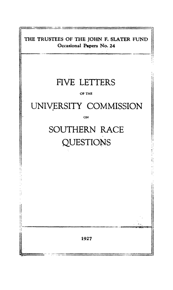 handle is hein.beal/filetteco0001 and id is 1 raw text is: THE TRUSTEES OF THE JOHN F4 SLATER FUND
Occasional Papers No. 24

HVE LETTERS
OF THE
UNIVERSITY COMMISSION
ON

SOUTHERN RACE
QUESTIONS

1927


