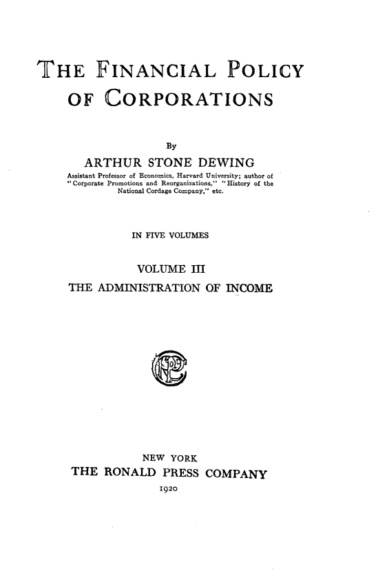 handle is hein.beal/finpocts0003 and id is 1 raw text is: 





THE FINANCIAL POLICY


     OF CORPORATIONS



                     By

        ARTHUR STONE DEWING
     Assistant Professor of Economics, Harvard University; author of
     Corporate Promotions and Reorganizations,  History of the
             National Cordage Company, etc.



               IN FIVE VOLUMES


               VOLUME III

     THE  ADMINISTRATION   OF INCOME
















                 NEW YORK
      THE  RONALD   PRESS  COMPANY
                    1920


