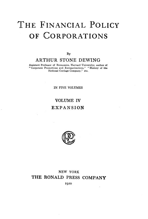 handle is hein.beal/finpocts0004 and id is 1 raw text is: 





THE FINANCIAL POLICY


     OF CORPORATIONS



                     By

        ARTHUR STONE DEWING
     Assistant Professor of Economics, Harvard University; author of
     Corporate Promotions and Reorganizations,  . History of the
             National Cordage Company, etc.



               IN FIVE VOLUMES


               VOLUME IV

               EXPANSION
















                 NEW  YORK
      THE  RONALD   PRESS  COMPANY
                    1920


