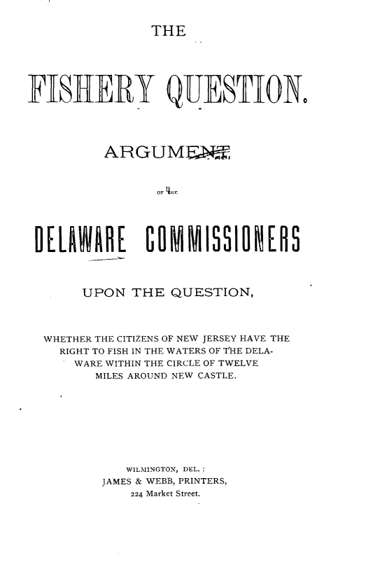 handle is hein.beal/fishq0001 and id is 1 raw text is: 

THE


FISHERY QUESTIONO





          ARGUMENE



                OF LKH





 DELAW     E   COMMISSiONERS




       UPON  THE  QUESTION,




  WHETHER THE CITIZENS OF NEW JERSEY HAVE THE
    RIGHT TO FISH IN THE WATERS OF THE DELA-
      WARE WITHIN THE CIRCLE OF TWELVE
        MILES AROUND NEW CASTLE.









            WILMINGTON, DEL.:
         JAMES & WEBB, PRINTERS,
             224 Market Street.


