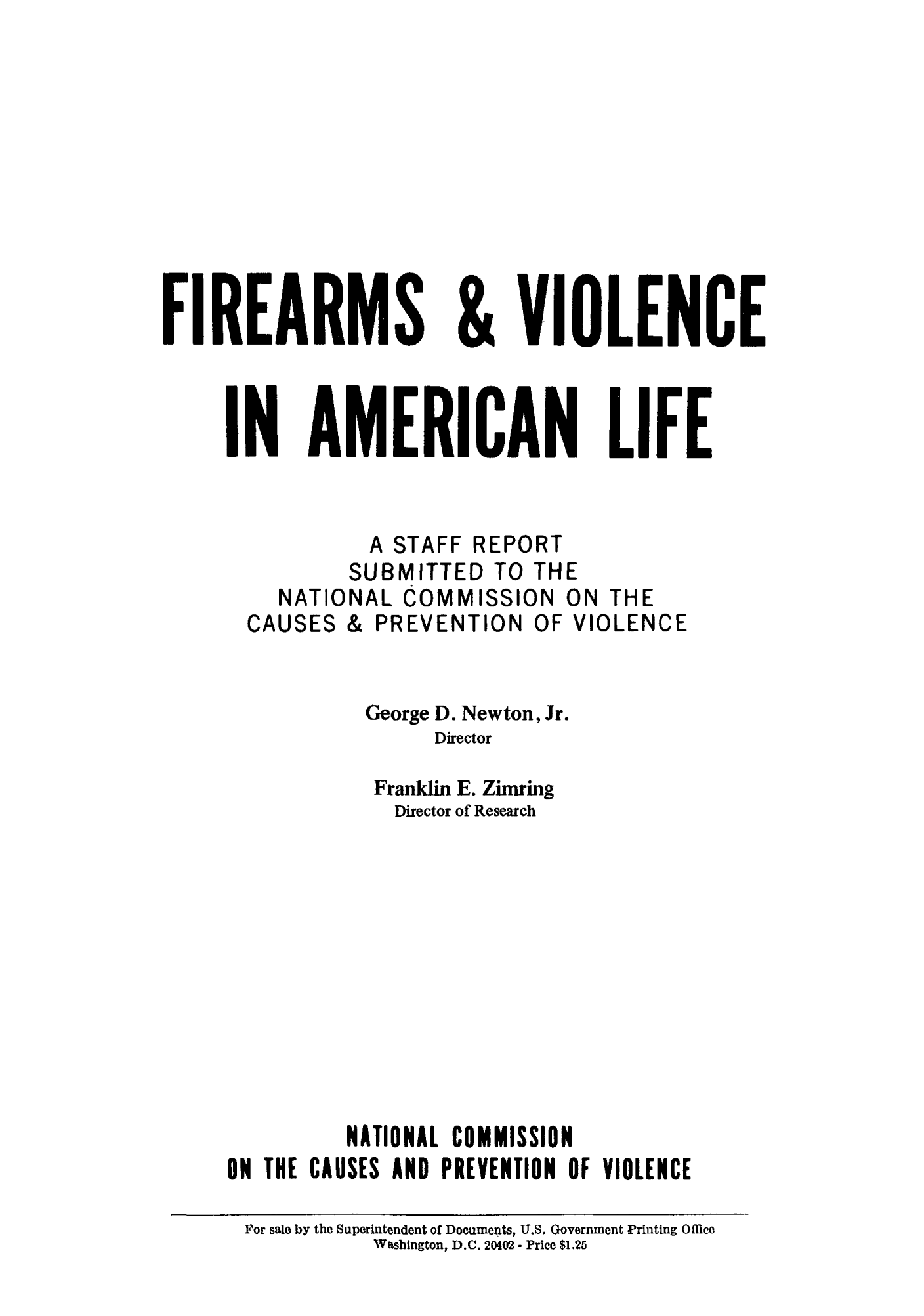 handle is hein.beal/fiviamli0001 and id is 1 raw text is: FIREARMS & VIOLENCE
IN AMERICAN LIFE
A STAFF REPORT
SUBMITTED TO THE
NATIONAL COMMISSION ON THE
CAUSES & PREVENTION OF VIOLENCE
George D. Newton, Jr.
Director
Franklin E. Zimring
Director of Research
NATIONAL COMMISSION
ON THE CAUSES AND PREVENTION OF VIOLENCE
For sale by the Superintendent of Documents, U.S. Government Printing Office
WVashington, D.C. 20402 - Price $1.25


