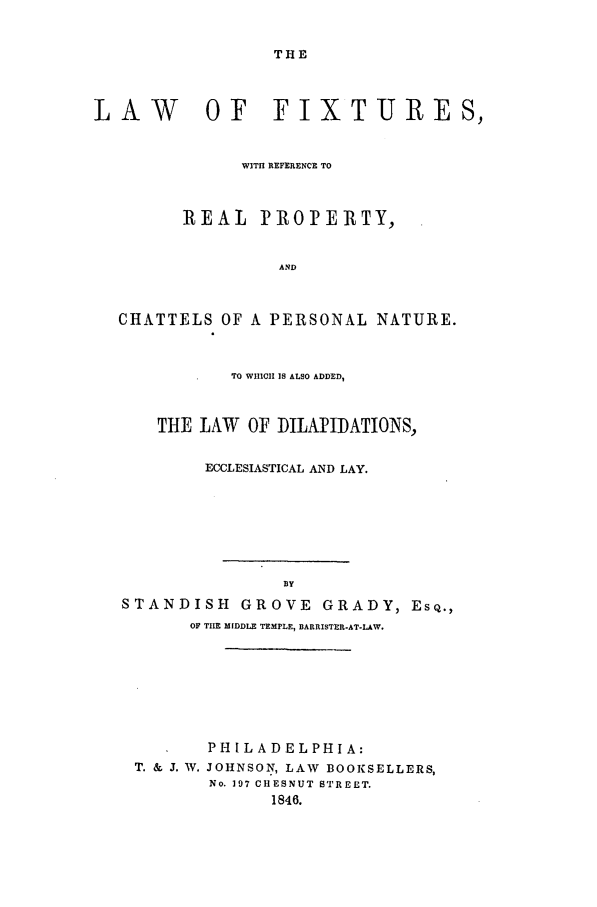 handle is hein.beal/fixt0001 and id is 1 raw text is: THE

LAW

OF FIXTURES,

WITHI REFERENCE TO
REAL     PROPERTY,
AND
CHATTELS OF A PERSONAL NATURE.
TO WIIICII IS ALSO ADDED,
THE LAW    OF DILAPIIDATIONS,
ECCLESIASTICAL AND LAY.
BY
STANDISH GROVE GRADY, ESQ.,
OF TIIE MIDDLE TEMPLE, BARRISTER-AT-LAW.

PHILADELPHIA:
T. & J. W. JOHNSON, LAW BOOKSELLERS,
No. 197 CHESNUT STREET.
1846.


