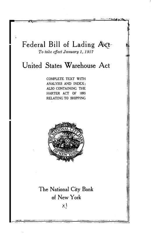 handle is hein.beal/flblldat0001 and id is 1 raw text is: 









Federal Bill of Lading A          ::t-
       To take effect January 1, 1917


United   States  Warehouse Act


          COMPLETE TEXT WITH
          ANALYSIS AND INDEX;
          ALSO CONTAINING THE
          HARTER ACT OF 1893
          RELATING TO SHIPPING





















       The National City Bank

            of New York


