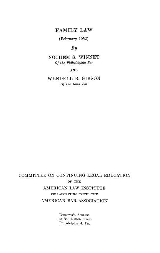 handle is hein.beal/flfb0001 and id is 1 raw text is: 





   FAMILY LAW

     (February 1952)

          By

NOCHEM S. WINNET
   Of the Philadelphia Bar

         AND

WENDELL B. GIBSON
     Of the Iowa Bar


COMMITTEE   ON  CONTINUING  LEGAL  EDUCATION
                    OF THE
          AMERICAN   LAW  INSTITUTE
             COLLABORATING WITH THE
         AMERICAN   BAR  ASSOCIATION


DIRECTOR's ADDRESS
133 South 36th Street
Philadelphia 4, Pa.


