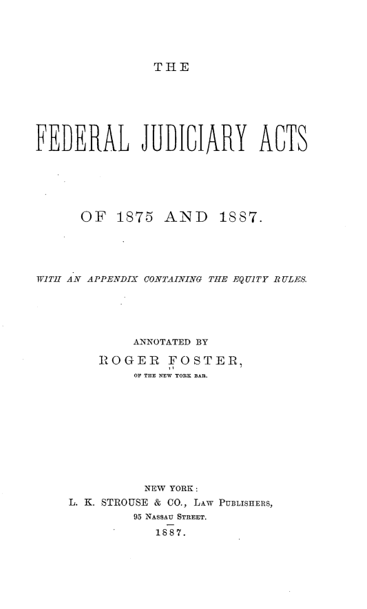 handle is hein.beal/fljrat0001 and id is 1 raw text is: 




THE


FEDERAL JUDICIARY ACTS






      OF   1875 AND     1887.





WITH AN APPENDIX CONTAINING THE EQUITY RULES.





             ANNOTATED BY

        ROGER FOSTER,
             OF THE NTw YORR BkA.










             NEW YORK:
    L. K. STROUSE & CO., L~w PUBLISHERS,
             95 NASSAU STREET.
                1887.


