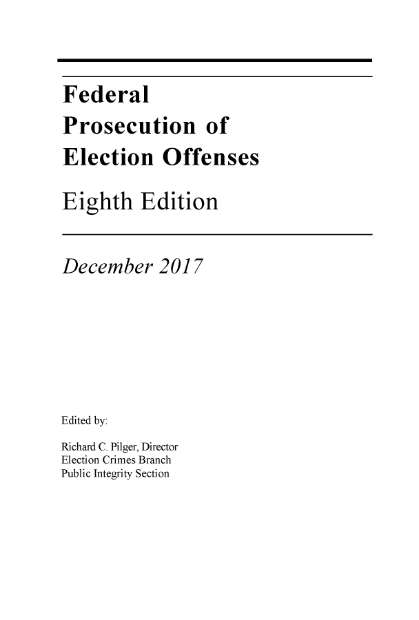 handle is hein.beal/flpcnoe0001 and id is 1 raw text is: Federal
Prosecution of
Election Offenses
Eighth Edition

December 2017
Edited by:
Richard C. Pilger, Director
Election Crimes Branch
Public Integrity Section


