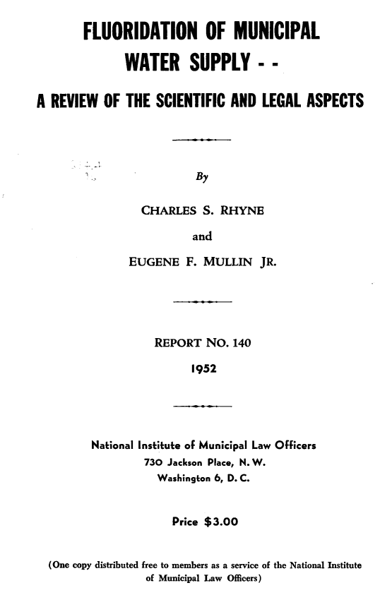 handle is hein.beal/flrmcws0001 and id is 1 raw text is: 

        FLUORIDATION OF MUNICIPAL

              WATER SUPPLY - -


A REVIEW   OF THE  SCIENTIFIC  AND  LEGAL  ASPECTS




                         By

                 CHARLES   S. RHYNE

                         and


EUGENE   F. MULLIN   JR.





    REPORT  NO.  140

          1952


National Institute of Municipal Law Officers
        730 Jackson Place, N. W.
          Washington 6, D. C.


                    Price $3.00


(One copy distributed free to members as a service of the National Institute
                of Municipal Law Officers)


