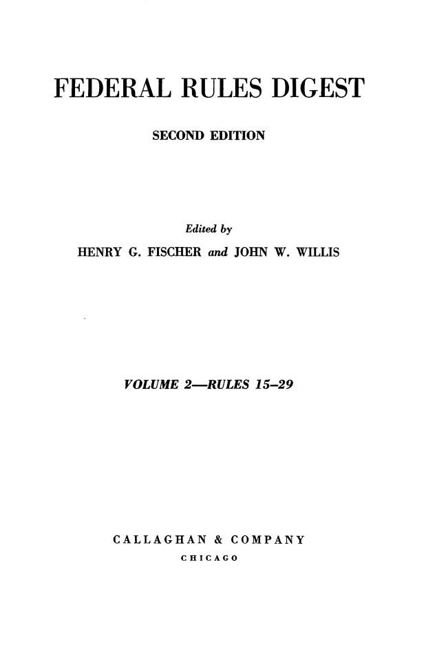 handle is hein.beal/flrsdt0002 and id is 1 raw text is: 




FEDERAL RULES DIGEST


          SECOND EDITION





             Edited by
  HENRY G. FISCHER and JOHN W. WILLIS


VOLUME 2-RULES 15-29










CALLAGHAN & COMPANY


CHICAGO


