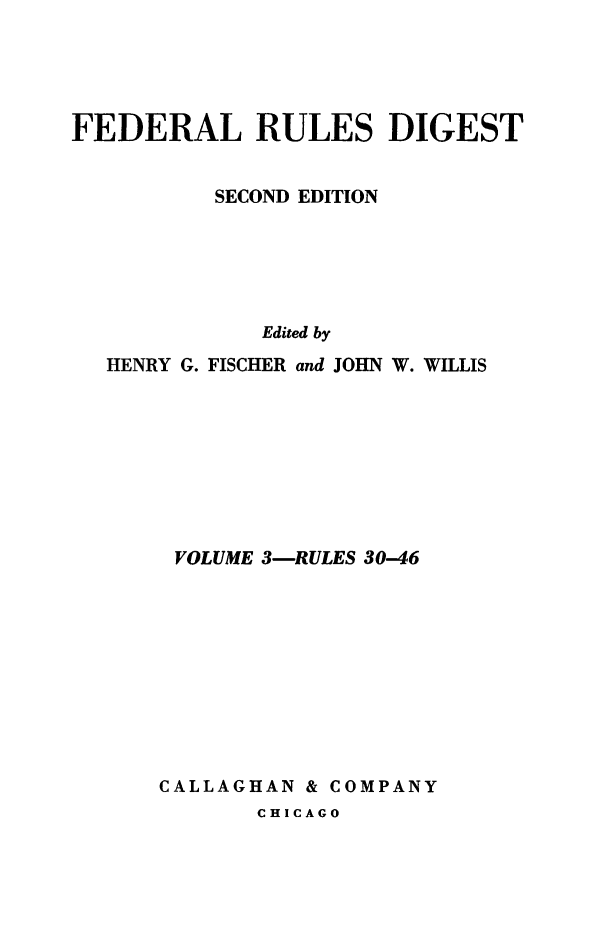 handle is hein.beal/flrsdt0003 and id is 1 raw text is: 





FEDERAL RULES DIGEST


          SECOND EDITION






             Edited by
  HENRY G. FISCHER and JOHN W. WILLIS


VOLUME 3-RULES 30-46










CALLAGHAN & COMPANY


CHICAGO


