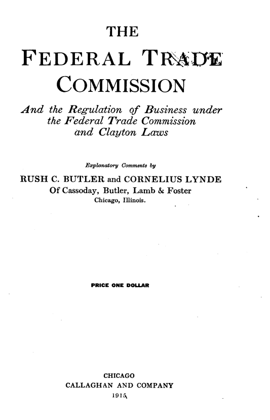 handle is hein.beal/fltdcnatrn0001 and id is 1 raw text is: 

              THE


FEDERAL TRui,


      COMMISSION

And the Regulation of Business under
     the Federal Trade Commission
         and Clayton Laws


           Explanatory Comments by
RUSH C. BUTLER and CORNELIUS LYNDE
     Of Cassoday, Butler, Lamb & Foster
             Chicago, Illinois.








             PRICE ONE DOLLAR








             CHICAGO
        CALLAGHAN AND COMPANY
                1915,


