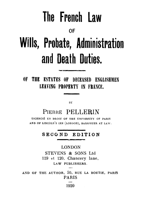 handle is hein.beal/flwpa0001 and id is 1 raw text is: 


         The Fpench Law

                   OF


Wills, PPobate, AdministPation


        and Death Duties.



 OF THE ESTATES OF  DECEASED ENGLISHMEN
        LEAVING PROPERTY IN FRANCE.




        PIERRE PELLERIN
     LICENCIt EN DROIT OF THE UNIVIRSITY OF PARIS
     AND OF LINCOLN'S INN (LONDON), BARRISTER AT LAW.

         SECOND     EDITION

                LONDON
          STEVENS & SONS Ltd
          119 et 120, Chancery lane,
             LAW PUBLISHERS.
 AND OF THE AUTHOR, 55, RUE LA BOETIE, PARIS

                 PARIS
                 1920


